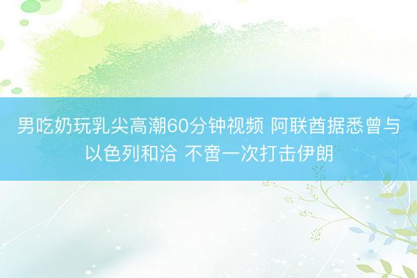 男吃奶玩乳尖高潮60分钟视频 阿联酋据悉曾与以色列和洽 不啻一次打击伊朗