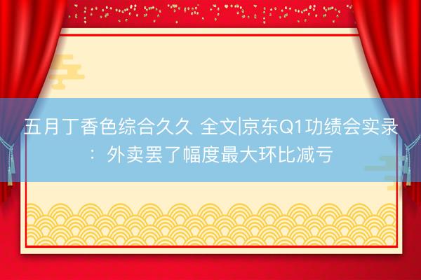 五月丁香色综合久久 全文|京东Q1功绩会实录：外卖罢了幅度最大环比减亏