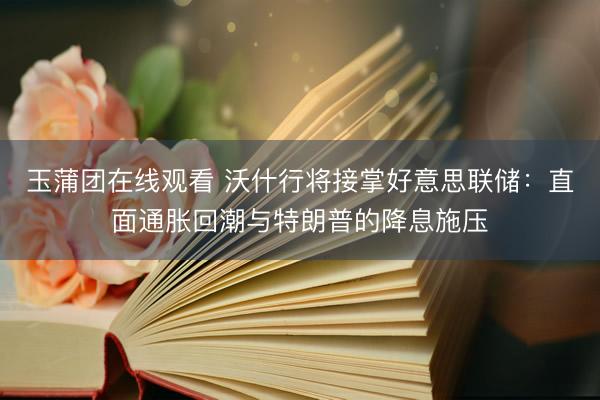 玉蒲团在线观看 沃什行将接掌好意思联储：直面通胀回潮与特朗普的降息施压