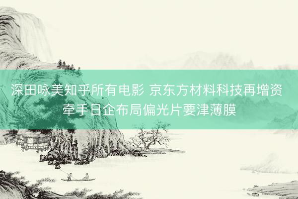 深田咏美知乎所有电影 京东方材料科技再增资 牵手日企布局偏光片要津薄膜
