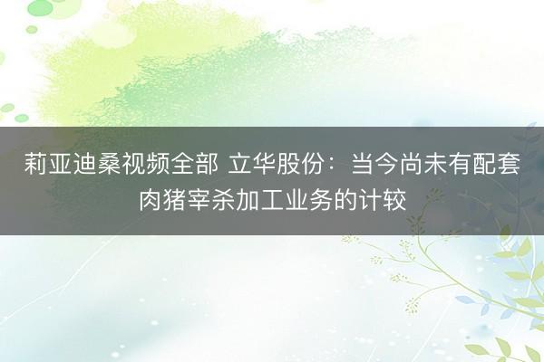 莉亚迪桑视频全部 立华股份:当今尚未有配套肉猪宰杀加工业务的计较