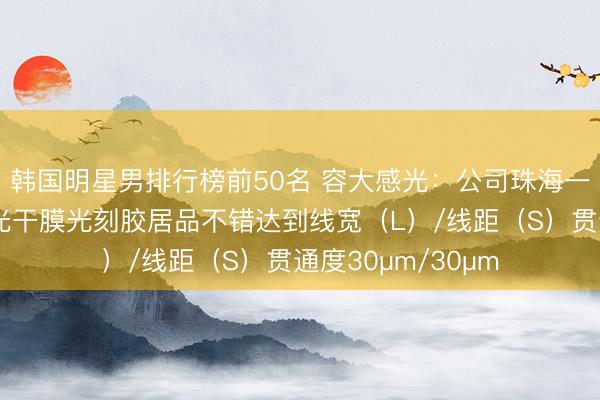 韩国明星男排行榜前50名 容大感光：公司珠海一期项盘算推算感光干膜光刻胶居品不错达到线宽（L）/线距（S）贯通度30μm/30μm