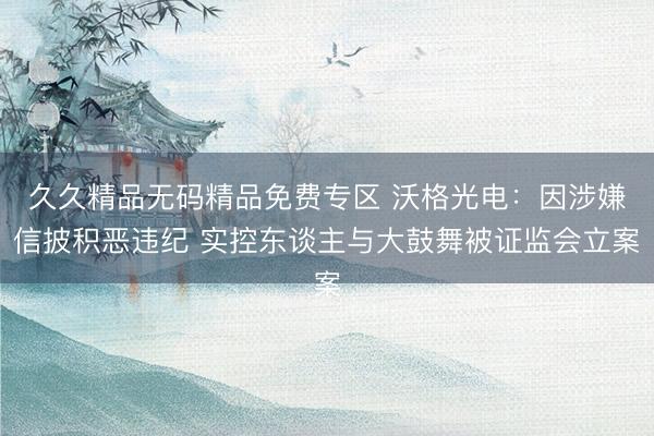 久久精品无码精品免费专区 沃格光电：因涉嫌信披积恶违纪 实控东谈主与大鼓舞被证监会立案