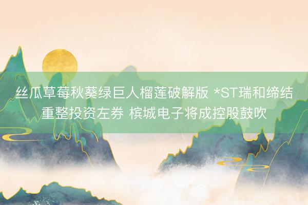 丝瓜草莓秋葵绿巨人榴莲破解版 *ST瑞和缔结重整投资左券 槟城电子将成控股鼓吹