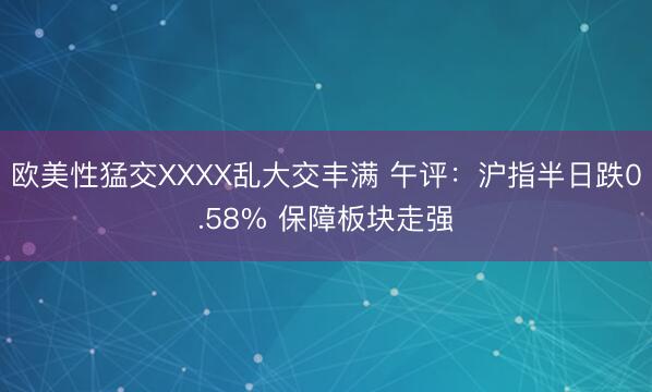 欧美性猛交XXXX乱大交丰满 午评：沪指半日跌0.58% 保障板块走强