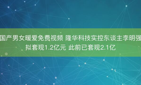 国产男女暖爱免费视频 隆华科技实控东谈主李明强拟套现1.2亿元 此前已套现2.1亿