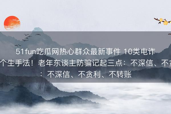 51fun吃瓜网热心群众最新事件 10类电诈高发，警惕4个生手法！老年东谈主防骗记起三点：不深信、不贪利、不转账
