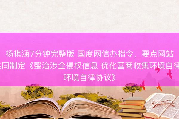 杨棋涵7分钟完整版 国度网信办指令，要点网站平台共同制定《整治涉企侵权信息 优化营商收集环境自律协议》