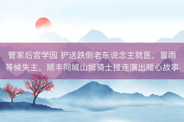 管家后宫学园 护送跌倒老东说念主就医，冒雨等候失主，顺丰同城山姆骑士接连演出暖心故事