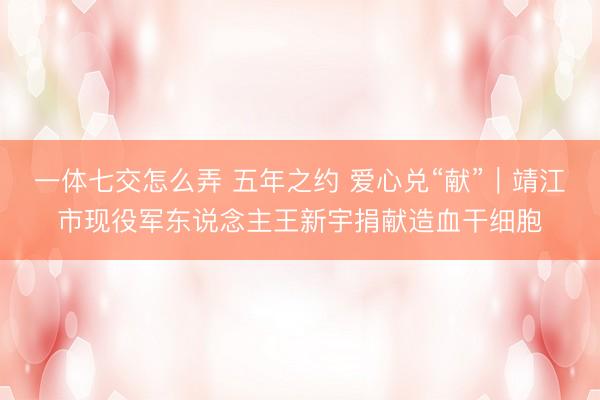 一体七交怎么弄 五年之约 爱心兑“献”｜靖江市现役军东说念主王新宇捐献造血干细胞
