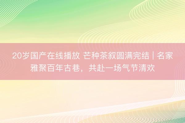 20岁国产在线播放 芒种茶叙圆满完结 | 名家雅聚百年古巷，共赴一场气节清欢