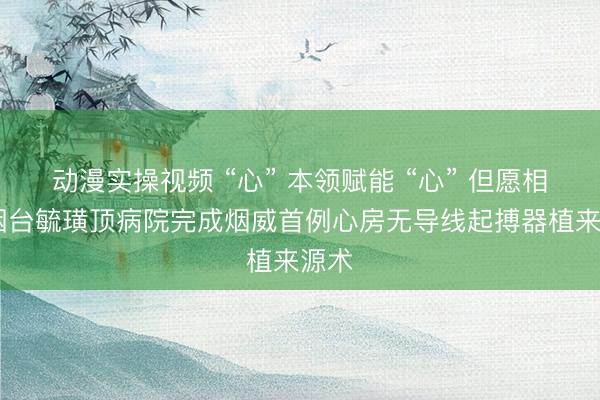 动漫实操视频 “心” 本领赋能 “心” 但愿相伴 烟台毓璜顶病院完成烟威首例心房无导线起搏器植来源术