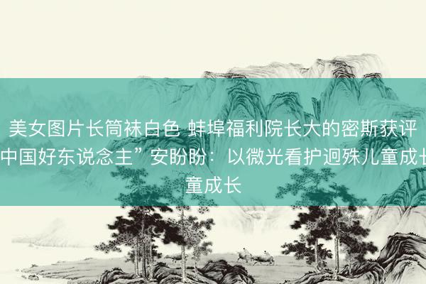 美女图片长筒袜白色 蚌埠福利院长大的密斯获评“中国好东说念主” 安盼盼：以微光看护迥殊儿童成长