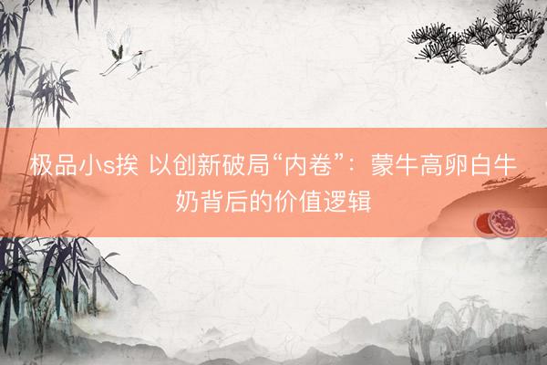 极品小s挨 以创新破局“内卷”：蒙牛高卵白牛奶背后的价值逻辑