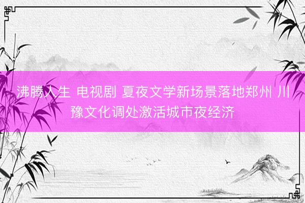 沸腾人生 电视剧 夏夜文学新场景落地郑州 川豫文化调处激活城市夜经济