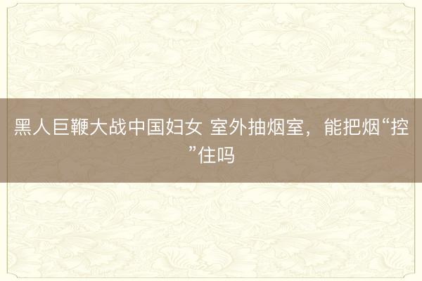 黑人巨鞭大战中国妇女 室外抽烟室,能把烟“控”住吗