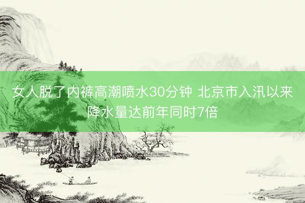 女人脱了内裤高潮喷水30分钟 北京市入汛以来降水量达前年同时7倍