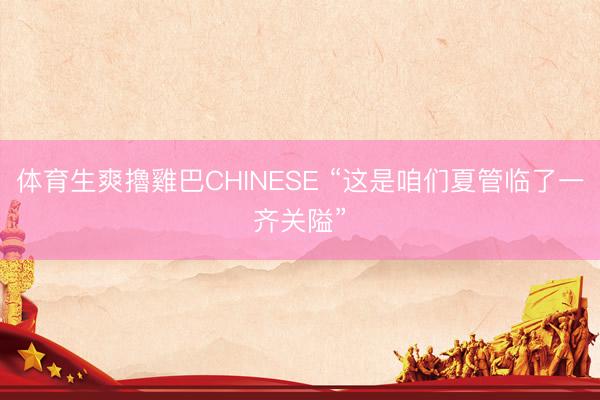 体育生爽擼雞巴CHINESE “这是咱们夏管临了一齐关隘”