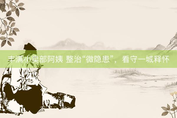 丰满小卖部阿姨 整治“微隐患”，看守一城释怀