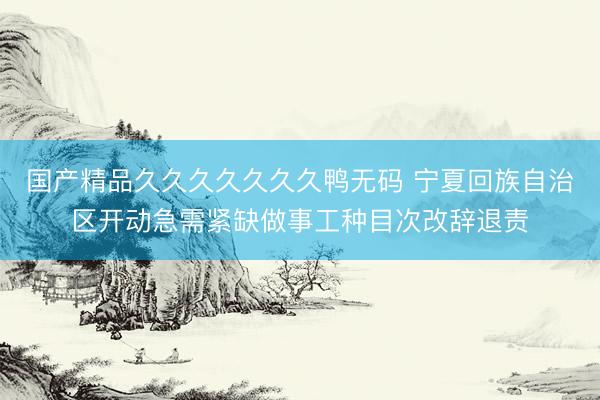 国产精品久久久久久久久鸭无码 宁夏回族自治区开动急需紧缺做事工种目次改辞退责