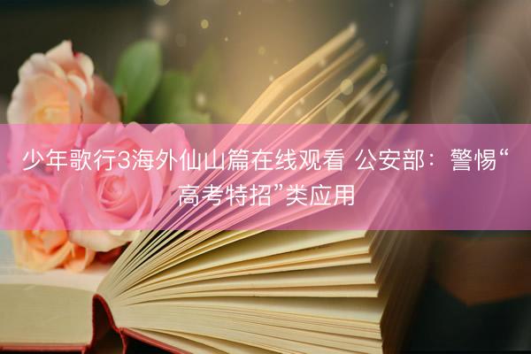 少年歌行3海外仙山篇在线观看 公安部:警惕“高考特招”类应用