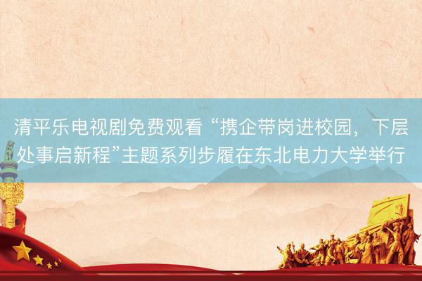 清平乐电视剧免费观看 “携企带岗进校园，下层处事启新程”主题系列步履在东北电力大学举行