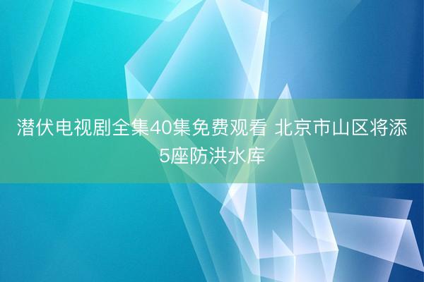 潜伏电视剧全集40集免费观看 北京市山区将添5座防洪水库