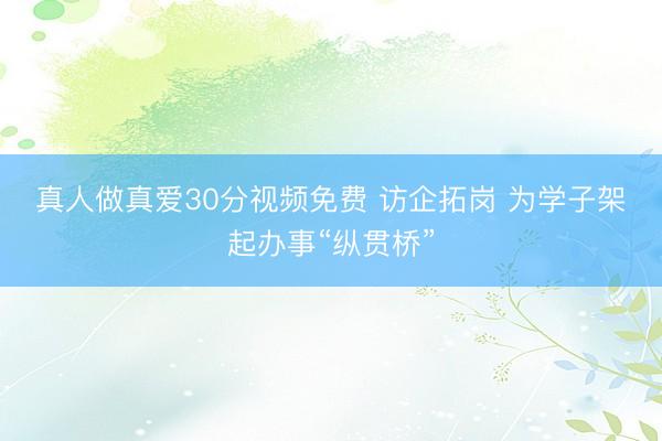 真人做真爱30分视频免费 访企拓岗 为学子架起办事“纵贯桥”