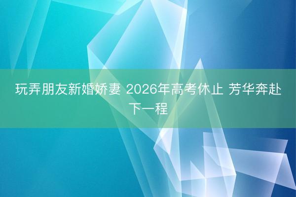 玩弄朋友新婚娇妻 2026年高考休止 芳华奔赴下一程
