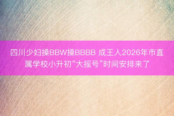 四川少妇搡BBW搡BBBB 成王人2026年市直属学校小升初“大摇号”时间安排来了