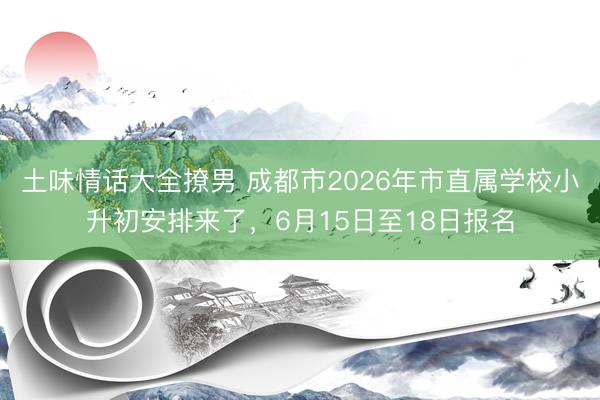土味情话大全撩男 成都市2026年市直属学校小升初安排来了，6月15日至18日报名