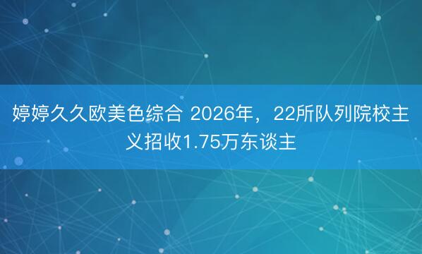 婷婷久久欧美色综合 2026年，22所队列院校主义招收1.75万东谈主