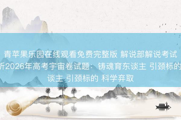 青苹果乐园在线观看免费完整版 解说部解说考试院内行评析2026年高考宇宙卷试题：铸魂育东谈主 引颈标的 科学弃取