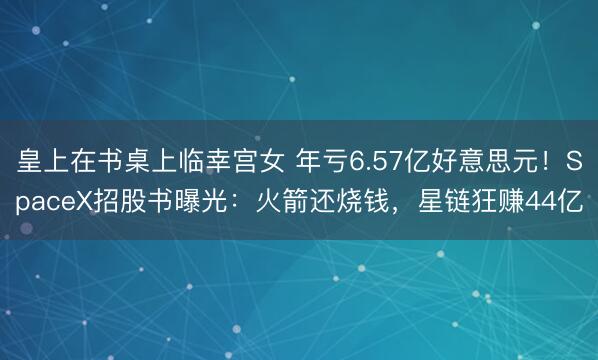 皇上在书桌上临幸宫女 年亏6.57亿好意思元！SpaceX招股书曝光：火箭还烧钱，星链狂赚44亿
