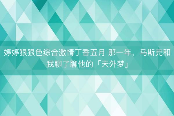 婷婷狠狠色综合激情丁香五月 那一年，马斯克和我聊了聊他的「天外梦」