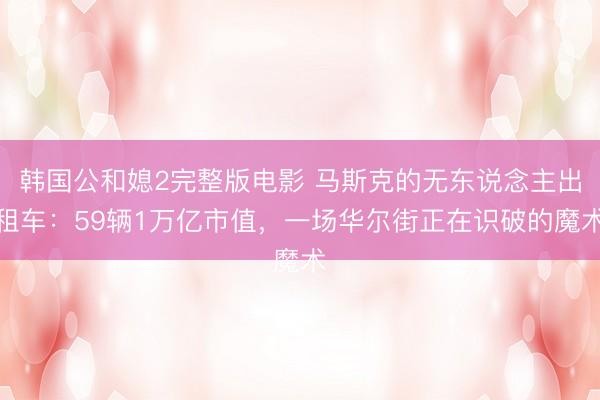 韩国公和媳2完整版电影 马斯克的无东说念主出租车：59辆1万亿市值，一场华尔街正在识破的魔术