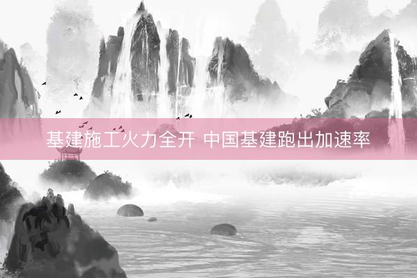 基建施工火力全开 中国基建跑出加速率
