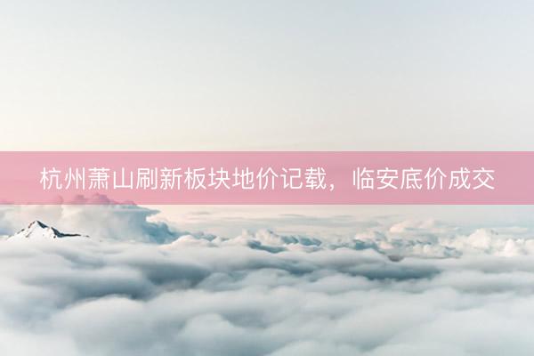 杭州萧山刷新板块地价记载，临安底价成交