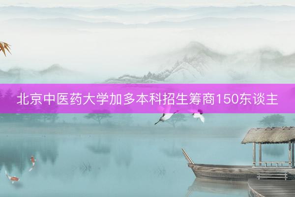 北京中医药大学加多本科招生筹商150东谈主