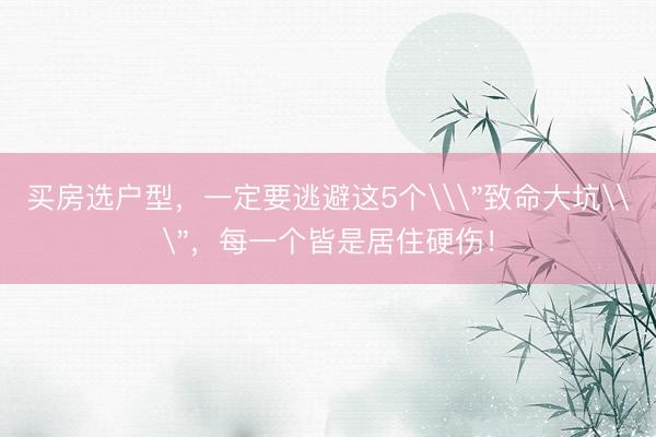 买房选户型，一定要逃避这5个\＂致命大坑\＂，每一个皆是居住硬伤！