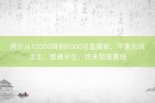 房价从12000降到6000径直腰斩，平素东说念主，繁难半生，终末颓废离场