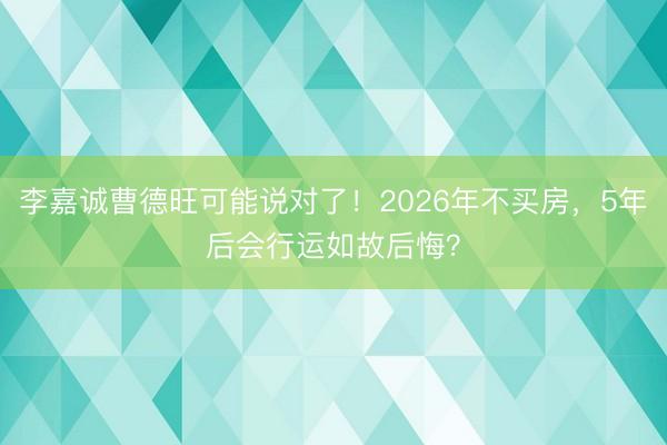 李嘉诚曹德旺可能说对了！2026年不买房，5年后会行运如故后悔？