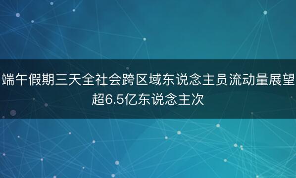 端午假期三天全社会跨区域东说念主员流动量展望超6.5亿东说念主次