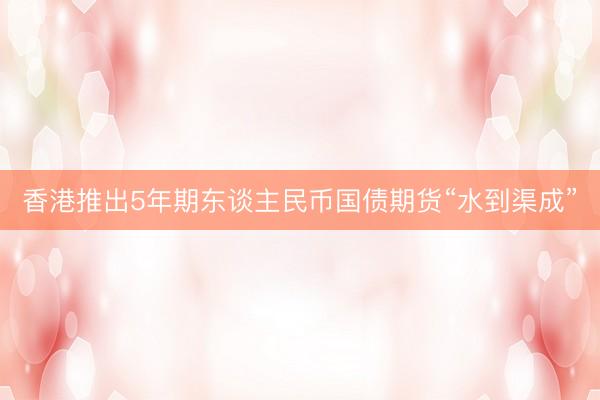 香港推出5年期东谈主民币国债期货“水到渠成”