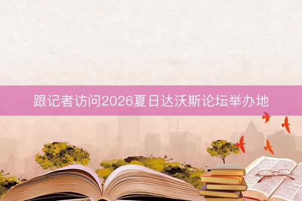 跟记者访问2026夏日达沃斯论坛举办地