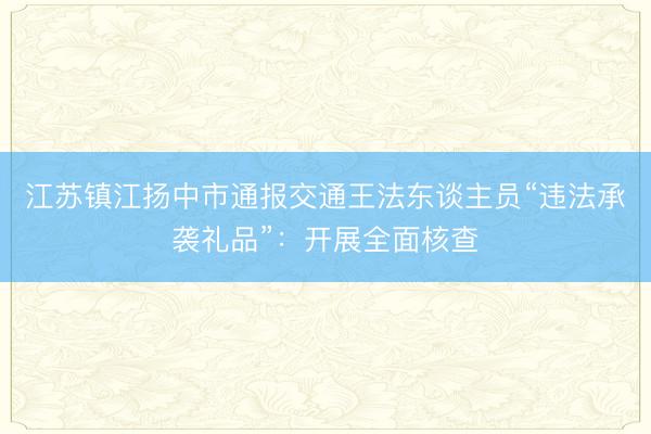 江苏镇江扬中市通报交通王法东谈主员“违法承袭礼品”：开展全面核查