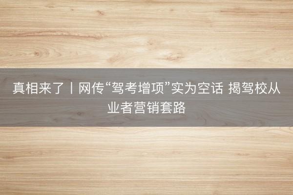 真相来了丨网传“驾考增项”实为空话 揭驾校从业者营销套路